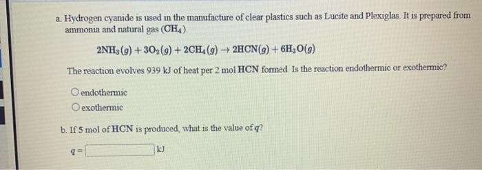 a. Hydrogen cyanide is used in the manufacture of clear plastics such as Lucite and Plexiglas. It is prepared from
ammonia and natural gas (CH4).
2NH3 (9) + 302(9) + 2CH, (9) → 2HCN(9) + 6H,O(9)
The reaction evolves 939 kJ of heat per 2 mol HCN formed. Is the reaction endothermic or exothermic?
O endothermic
O exothermic
b. If 5 mol of HCN is produced, what is the value of q?
kJ
