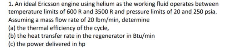 1. An ideal Ericsson engine using helium as the working fluid operates between
temperature limits of 600 R and 3500 R and pressure limits of 20 and 250 psia.
Assuming a mass flow rate of 20 Ibm/min, determine
(a) the thermal efficiency of the cycle,
(b) the heat transfer rate in the regenerator in Btu/min
(c) the power delivered in hp
