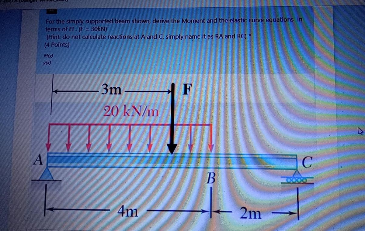 For the simply supported beam shown, derive the Moment and the elastic curve equations in
terms of El. (F = 30KN)
(Hint: do not calculate reactions at A and C, simply name it as RA and RC) *
(4 Points)
M(X)
y(x)
3m
20 kN/m
4m
2m
