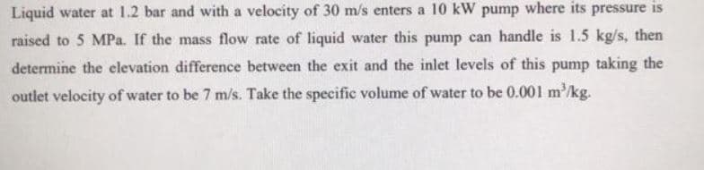 Liquid water at 1.2 bar and with a velocity of 30 m/s enters a 10 kW pump where its pressure is
raised to 5 MPa. If the mass flow rate of liquid water this pump can handle is 1.5 kg/s, then
determine the elevation difference between the exit and the inlet levels of this pump taking the
outlet velocity of water to be 7 m/s. Take the specific volume of water to be 0.001 m'/kg.
