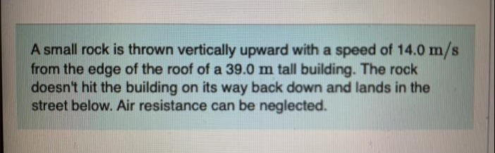 A small rock is thrown vertically upward with a speed of 14.0 m/s
from the edge of the roof of a 39.0 m tall building. The rock
doesn't hit the building on its way back down and lands in the
street below. Air resistance can be neglected.
