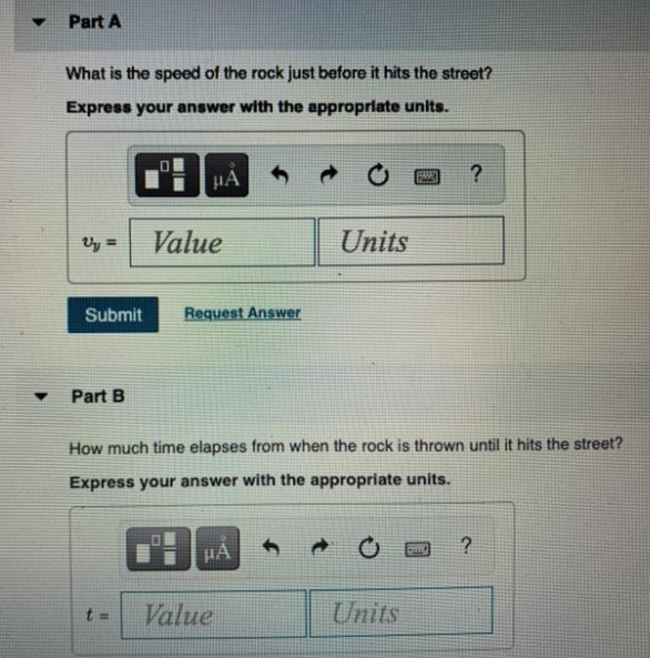 Part A
What is the speed of the rock just before it hits the street?
Express your answer with the appropriate units.
HA
?
Uy =
Value
Units
%3D
Submit
Request Answer
Part B
How much time elapses from when the rock is thrown until it hits the street?
Express your answer with the appropriate units.
HA
Value
Units
%3D
