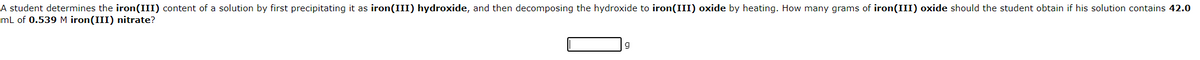 A student determines the iron(III) content of a solution by first precipitating it as iron(III) hydroxide, and then decomposing the hydroxide to iron(III) oxide by heating. How many grams of iron(III) oxide should the student obtain if his solution contains 42.0
mL of 0.539 M iron(III) nitrate?
g