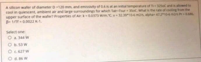 A silicon wafer of diameter D -120 mm, and emissivity of 0.6 is at an initial temperature of Ti- 325oC and is allowed to
cool in quiescent, ambient air and large surroundings for which Tair Tsur 35oC. What is the rate of cooling from the
upper surface of the wafer? Properties of Air: k0.0373 W/m.C.v- 32.3910-6 m2 alpha 47.2106 m2/s Pr 0.686.
B= 1/Tf = 0.0022 K-1.
Select one:
O a. 344 W
O b. 53 W
O . 627 W
O d. 86 W

