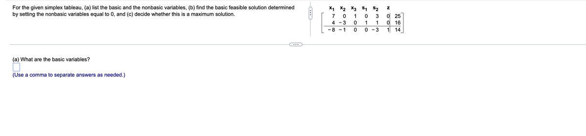 ### Simplex Tableau Analysis

#### Instructions

For the given simplex tableau, complete the following tasks:
1. List the basic and the nonbasic variables.
2. Find the basic feasible solution determined by setting the nonbasic variables equal to 0.
3. Determine whether this is a maximum solution.

#### Tableau

The simplex tableau provided is as follows:

\[ \begin{array}{c|cccccc|c}
& x_1 & x_2 & x_3 & s_1 & s_2 & z \\
\hline
& 7 & 0 & 1 & 0 & 3 & 0 & 25 \\
& 4 & -3 & 0 & 1 & 1 & 0 & 16 \\
& -8 & -1 & 0 & 0 & -3 & 1 & 14 \\
\end{array} \]

#### Questions

**(a) What are the basic variables?**
 - (Use a comma to separate answers as needed.)

