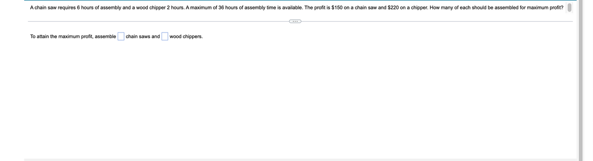 **Problem Statement:**

A chain saw requires 6 hours of assembly and a wood chipper needs 2 hours. A maximum of 36 hours of assembly time is available. The profit is $150 on a chain saw and $220 on a chipper. How many of each should be assembled for maximum profit?

---

**Question:**

To attain the maximum profit, assemble [   ] chain saws and [   ] wood chippers.