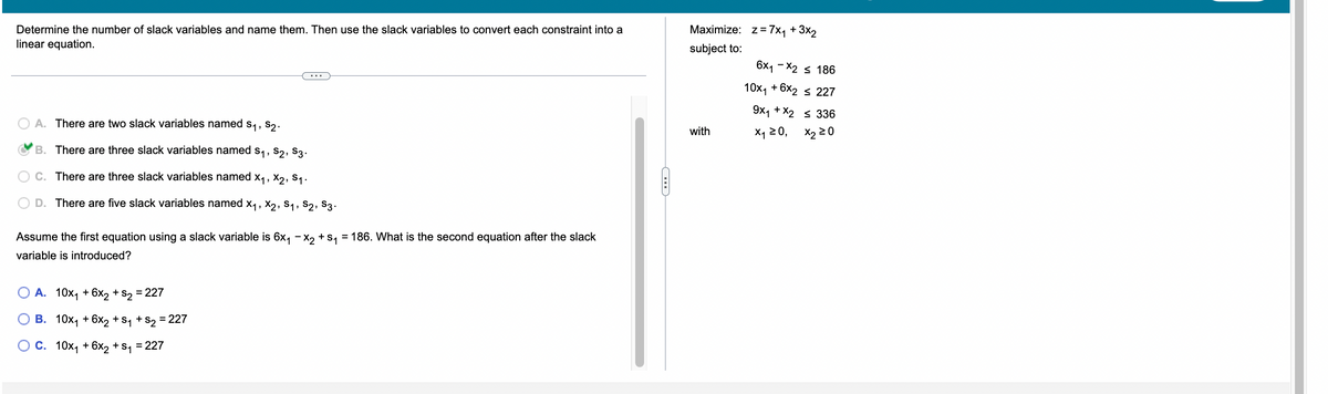 Determine the number of slack variables and name them. Then use the slack variables to convert each constraint into a
linear equation.
A. There are two slack variables named S₁, S₂.
B. There are three slack variables named S₁, S₂, S3.
C. There are three slack variables named X₁, X2, S₁.
D. There are five slack variables named X₁, X2, S₁, S2, S3.
Assume the first equation using a slack variable is 6x₁ - x₂ + S₁ = 186. What is the second equation after the slack
variable is introduced?
O A. 10x₁ + 6x2 + S2
= 227
O B.
10x₁ +6x₂ + S₁ + S₂ = 227
O C. 10x₁ + 6x2 + S₁ = 227
Maximize: z = 7x₁ + 3x₂
subject to:
with
6x1-x2 ≤ 186
10x₁ + 6x2 ≤ 227
9x1 + x2 ≤ 336
x₁ ≥ 0,
X220