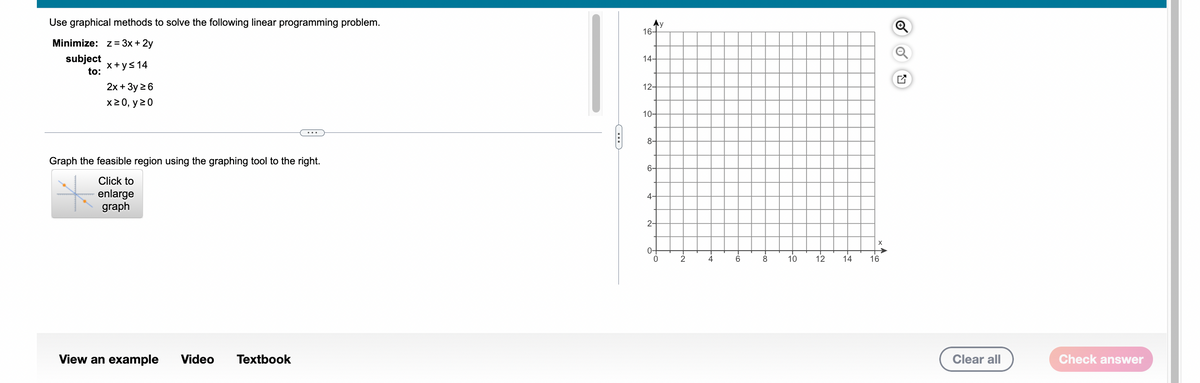 ### Linear Programming Problem: Graphical Method

#### Problem Statement
Use graphical methods to solve the following linear programming problem.

**Objective:** Minimize \( z = 3x + 2y \)

**Subject to the constraints:**
1. \( x + y \leq 14 \)
2. \( 2x + 3y \geq 6 \)
3. \( x \geq 0 \)
4. \( y \geq 0 \)

#### Graphing the Feasible Region
To graph the feasible region for this linear programming problem, use the constraints given to delineate the boundaries. The graphical representation is done on a Cartesian plane with \(x\)- and \(y\)-axes ranging from 0 to 16.

**Steps to Graph the Feasible Region:**
1. **Plot each constraint** on the graph to find the feasible region:
    - For \( x + y \leq 14 \): Draw the line \( x + y = 14 \). The region beneath this line (including the line) will be the acceptable region.
    - For \( 2x + 3y \geq 6 \): Draw the line \( 2x + 3y = 6 \). The region above this line (including the line) will be the acceptable region.
    - The lines \( x \geq 0 \) and \( y \geq 0 \) represent the non-negativity constraints making sure all solutions lie in the first quadrant.

2. **Identify the area** where all these regions overlap. This overlapping area is the feasible region.

**Graph Details:**
- The graph is a grid with both \(x\) and \(y\) axes labeled from 0 to 16.
- Instructions mention to use the graphing tool to make precise plots.
- You can click the option to "enlarge graph" for a better view.
  
Use these plots to identify the vertices of the feasible region and evaluate them to find the minimum value of the objective function \( z = 3x + 2y \).

**Interactive Options:**
- [View an Example](#view-example)
- [Video](#video)
- [Textbook](#textbook)

You can also clear your graph to start fresh or check your answer using the corresponding buttons.

### Additional Resources:
Clicking on "View an Example" provides step-by-step guidelines on