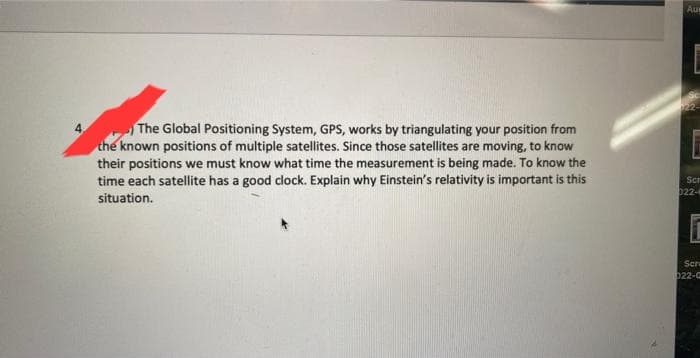The Global Positioning System, GPS, works by triangulating your position from
the known positions of multiple satellites. Since those satellites are moving, to know
their positions we must know what time the measurement is being made. To know the
time each satellite has a good clock. Explain why Einstein's relativity is important is this
situation.
Au
Scr
022-
Bhramal
Scre
022-0