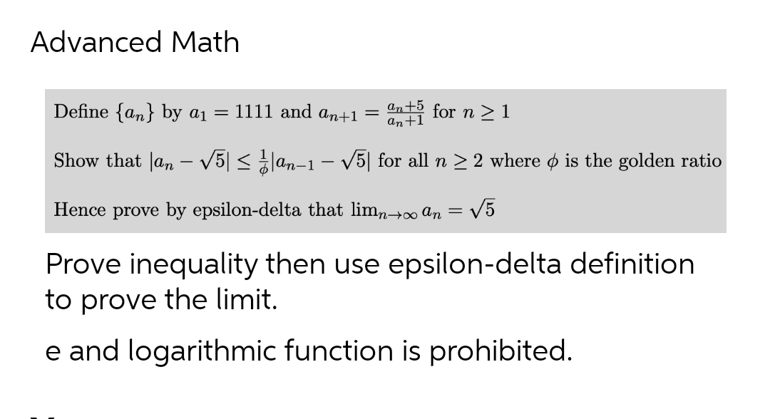 Advanced Math
Define {an} by a₁ = 1111 and an+1
an+5 for n ≥1
an+1
Show that an - √5| ≤ 1|an-1 - √5] for all n ≥ 2 where ☀ is the golden ratio
Hence prove by epsilon-delta that limn→∞an = √√5
=
Prove inequality then use epsilon-delta definition
to prove the limit.
e and logarithmic function is prohibited.