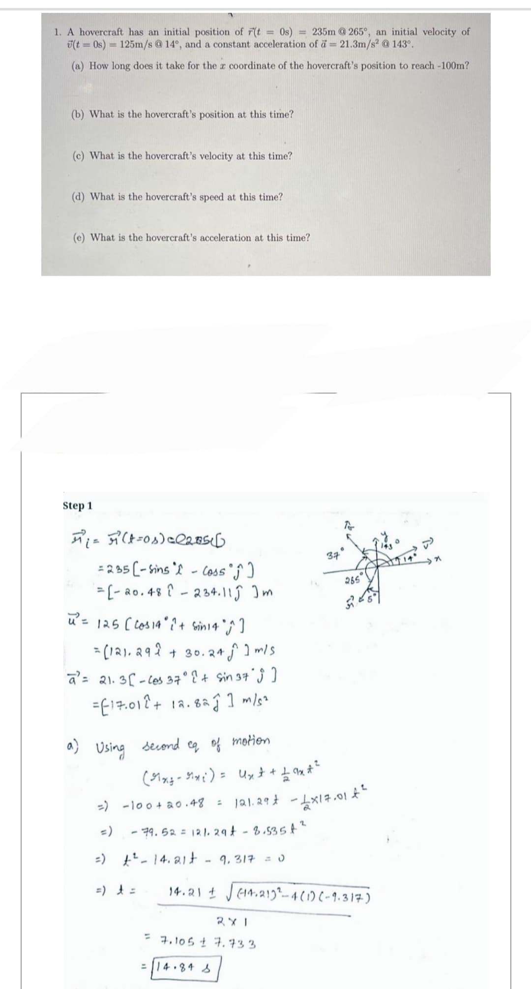 1. A hovercraft has an initial position of r(t = 0s) = 235m @ 265°, an initial velocity of
(t = 0s) = 125m/s @ 14°, and a constant acceleration of a = 21.3m/s² @ 143⁰.
(a) How long does it take for the x coordinate of the hovercraft's position to reach -100m?
(b) What is the hovercraft's position at this time?
(c) What is the hovercraft's velocity at this time?
(d) What is the hovercraft's speed at this time?
(e) What is the hovercraft's acceleration at this time?
Step 1
A₁ = (-os) 2205
= 235 [-sins
- Coss ᵒĴ^ ]
=[-20.48 234.11Ĵ Im
u² = 125 [Cos 14° i+ sin 14 °^^ ]
-
=[121.292 + 30.24 m/s
a= 21.3-Ces 37° ( + Sin 37 ; ]
=E17.012+ 12.82 1 m/s²
a)
Using
=) £² - 14.21t 9.317 = 0
37
To
२४ ।
= 7.105 ± 7.733
= 14.84 S
0
second eq of motion
(x-₁)= Uxt + 1 ax
12 qx + ²
=) -100+20.48 121.29€ - 1x17.01 €²
=)
- 79.52 = 121.294-8.5354²
143
pe
265
54
14.21 ± √√√(14.213²-4(1)(-9.317)