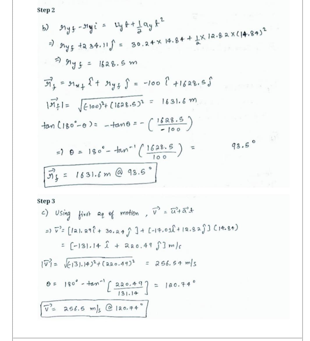 Step 2
2
b) Mys-Mayi = vyt + 1 ayt ²
=)
+2 34.11 Ĵ =
ryf
→ny f
=
-
rf
39²
=gat
151+1 = √√√=100)² + (1628.5)² =
tan (180°-0) =
V2
30.24 x 14.84+ LX 12.82 X (14.84)²
1628.5m
{+
My ↑ = -100 ² +1628.55
- tane = -
Step 3
c) Using first 2 of motion
= 1 0 = 180° - tan^¹ ( 1628.5 -)
100
1631.6m @ 93.5
(1688.5)
100
1631.6m
/
180° - tan^) ( 220,497
131.14
256.5 m/s @ 120.74"
=
V = uta't
=) = ³²= [121.29² + 30.245 ] + [-17.01£ + 12.82 Ĵ] (14-84)
[-131.14 1 + 220.49 m/s
10₁ = √√€131.14)² + (220.493² = 256.54 m/s
93.5°
120.74°