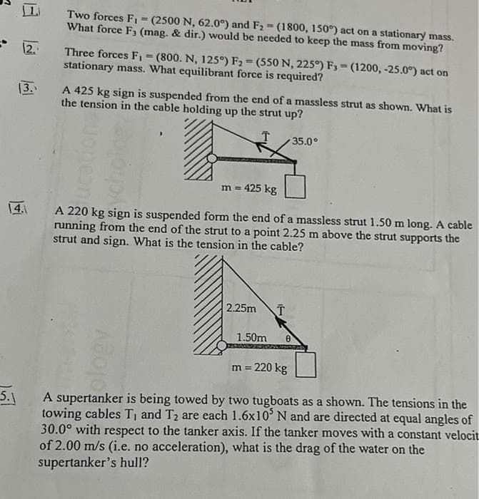 12.
13.
5.1
Two forces F₁ = (2500 N, 62.0°) and F₂ = (1800, 150°) act on a stationary mass.
What force F3 (mag. & dir.) would be needed to keep the mass from moving?
Three forces F₁ = (800. N, 125°) F₂ = (550 N, 225°) F3 (1200, -25.0°) act on
stationary mass. What equilibrant force is required?
A 425 kg sign is suspended from the end of a massless strut as shown. What is
the tension in the cable holding up the strut up?
T
m = 425 kg
A 220 kg sign is suspended form the end of a massless strut 1.50 m long. A cable
running from the end of the strut to a point 2.25 m above the strut supports the
strut and sign. What is the tension in the cable?
olog
2.25m T
35.0°
1.50m 8
m = 220 kg
A supertanker is being towed by two tugboats as a shown. The tensions in the
towing cables T₁ and T₂ are each 1.6x105 N and are directed at equal angles of
30.0° with respect to the tanker axis. If the tanker moves with a constant velocit
of 2.00 m/s (i.e. no acceleration), what is the drag of the water on the
supertanker's hull?