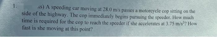 1.
(s) A speeding car moving at 28.0 m/s passes a motorcycle cop sitting on the
side of the highway. The cop immediately begins pursuing the speeder. How much
time is required for the cop to reach the speeder if she accelerates at 3.75 m/s²? How
fast is she moving at this point?