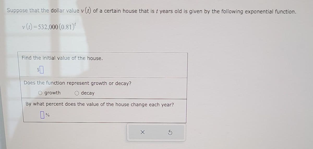 Suppose that the dollar value v (t) of a certain house that is t years old is given by the following exponential function.
v (t) = 532,000 (0.81)
Find the initial value of the house.
$0
Does the function represent growth or decay?
O growth
O decay
By what percent does the value of the house change each year?
0%
X