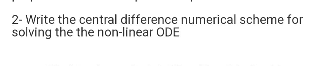 2- Write the central difference numerical scheme for
solving the the non-linear ODE