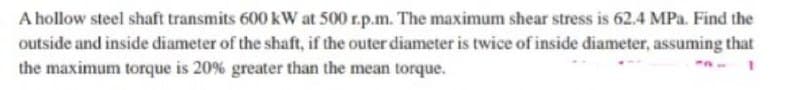 A hollow steel shaft transmits 600 kW at 500 r.p.m. The maximum shear stress is 62.4 MPa. Find the
outside and inside diameter of the shaft, if the outer diameter is twice of inside diameter, assuming that
the maximum torque is 20% greater than the mean torque.
