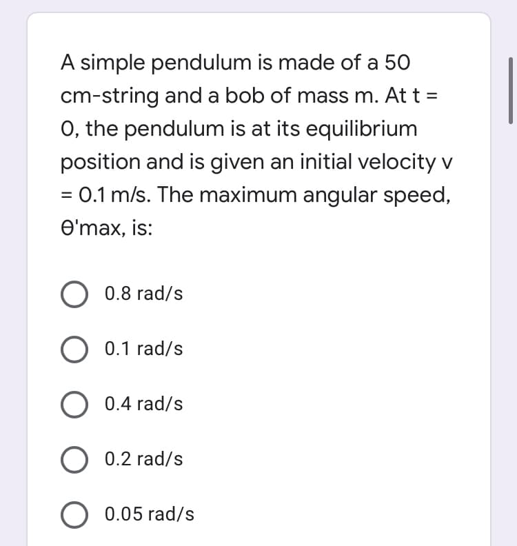 A simple pendulum is made of a 50
cm-string anda bob of mass m. At t =
0, the pendulum is at its equilibrium
position and is given an initial velocity v
= 0.1 m/s. The maximum angular speed,
Өтах, is:
O 0.8 rad/s
O 0.1 rad/s
O 0.4 rad/s
0.2 rad/s
O 0.05 rad/s
