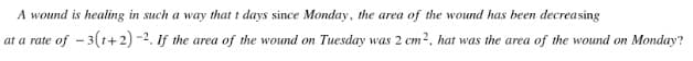 A wound is healing in such a way that t days since Monday, the area of the wound has been decreasing
at a rate of - 3(1+2) -2. If the area of the wound on Tuesday was 2 cm2, hat was the area of the wound on Monday?
