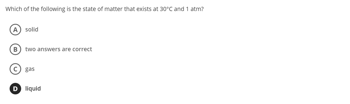 Which of the following is the state of matter that exists at 30°C and 1 atm?
A
solid
B
two answers are correct
gas
D liquid
