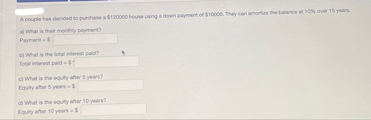 A couple has decided to purchase a $120000 house using a down payment of $10000. They can amortize the balance at 10% over 15 years.
a) What is their monthly payment?
Payment $
b) What is the total interest paid?
Total interest paid = $
c) What is the equity after 5 years?
Equity after 5 years = $
d) What is the equity after 10 years?
Equity after 10 years = $