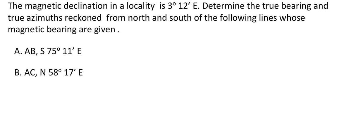 The magnetic declination in a locality is 3° 12' E. Determine the true bearing and
true azimuths reckoned from north and south of the following lines whose
magnetic bearing are given.
A. AB, S 75° 11' E
1.
B. AC, N 58° 17' E
