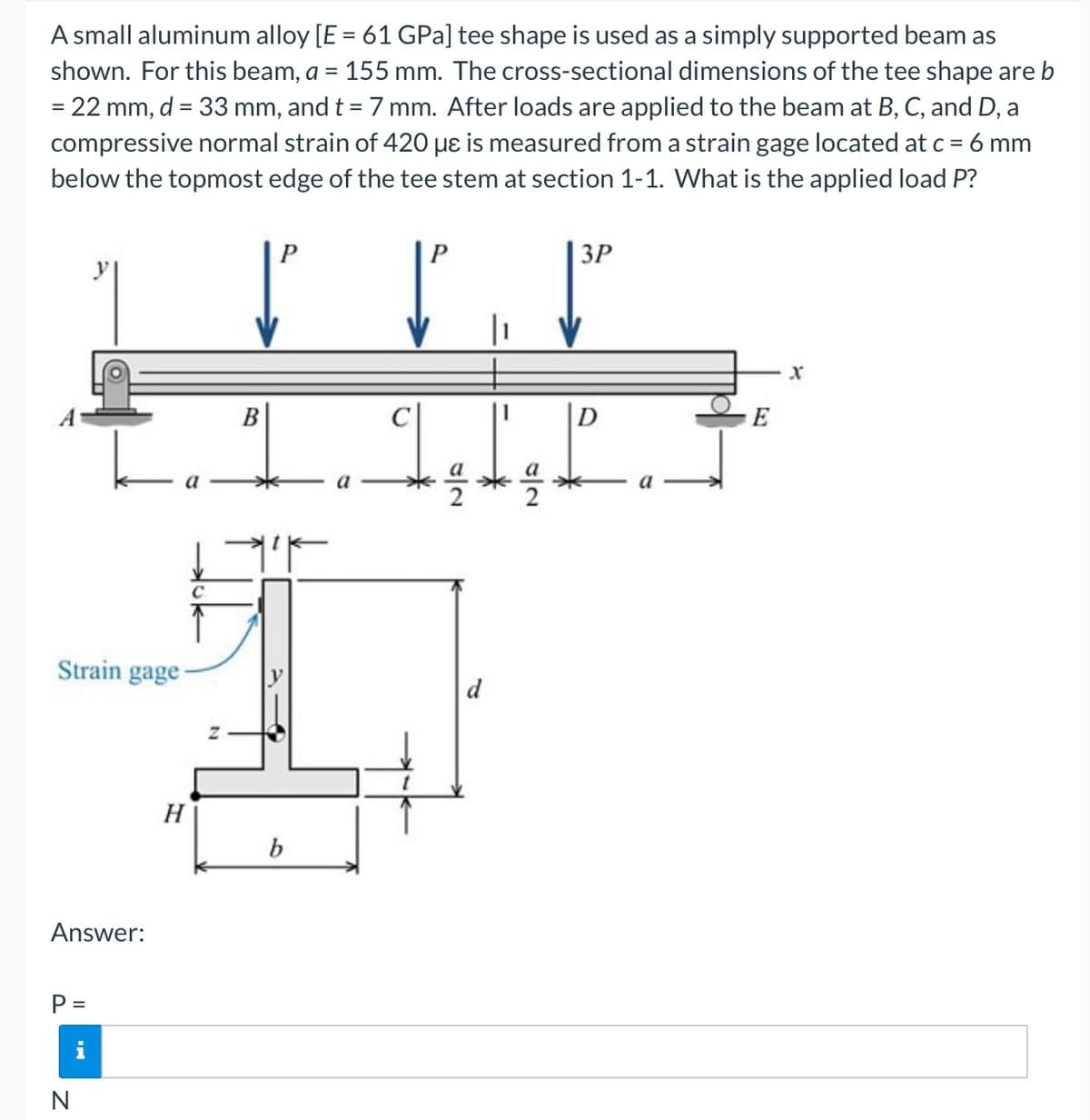 A small aluminum alloy [E = 61 GPa] tee shape is used as a simply supported beam as
shown. For this beam, a = 155 mm. The cross-sectional dimensions of the tee shape are b
%3D
= 22 mm, d = 33 mm, and t = 7 mm. After loads are applied to the beam at B, C, and D, a
%3D
compressive normal strain of 420 µɛ is measured from a strain gage located at c = 6 mm
below the topmost edge of the tee stem at section 1-1. What is the applied load P?
P
3P
В
D
E
Strain gage-
d
H
b
Answer:
P =
i
N
