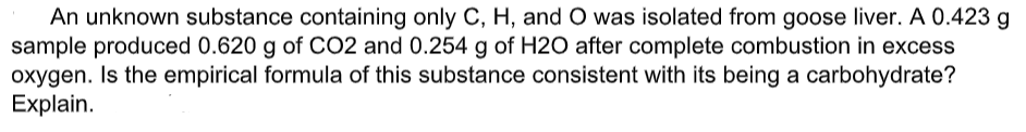 An unknown substance containing only C, H, and O was isolated from goose liver. A 0.423 g
sample produced 0.620 g of CO2 and 0.254 g of H2O after complete combustion in excess
oxygen. Is the empirical formula of this substance consistent with its being a carbohydrate?
Explain.
