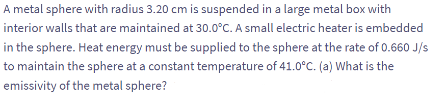 A metal sphere with radius 3.20 cm is suspended in a large metal box with
interior walls that are maintained at 30.0°C. A small electric heater is embedded
in the sphere. Heat energy must be supplied to the sphere at the rate of 0.660 J/s
to maintain the sphere at a constant temperature of 41.0°C. (a) What is the
emissivity of the metal sphere?