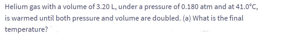 Helium gas with a volume of 3.20 L, under a pressure of 0.180 atm and at 41.0°C,
is warmed until both pressure and volume are doubled. (a) What is the final
temperature?