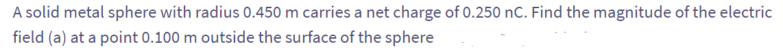 A solid metal sphere with radius 0.450 m carries a net charge of 0.250 nC. Find the magnitude of the electric
field (a) at a point 0.100 m outside the surface of the sphere