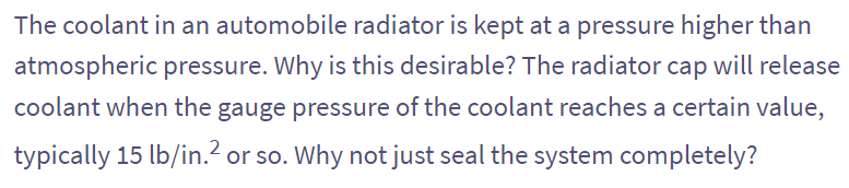 The coolant in an automobile radiator is kept at a pressure higher than
atmospheric pressure. Why is this desirable? The radiator cap will release
coolant when the gauge pressure of the coolant reaches a certain value,
typically 15 lb/in.² or so. Why not just seal the system completely?