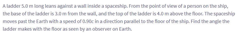 A ladder 5.0 m long leans against a wall inside a spaceship. From the point of view of a person on the ship,
the base of the ladder is 3.0 m from the wall, and the top of the ladder is 4.0 m above the floor. The spaceship
moves past the Earth with a speed of 0.90c in a direction parallel to the floor of the ship. Find the angle the
ladder makes with the floor as seen by an observer on Earth.