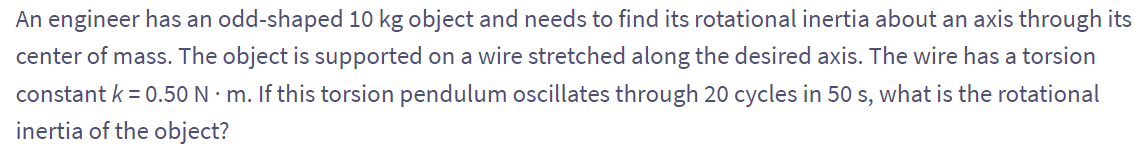 An engineer has an odd-shaped 10 kg object and needs to find its rotational inertia about an axis through its
center of mass. The object is supported on a wire stretched along the desired axis. The wire has a torsion
constant k = 0.50 N. m. If this torsion pendulum oscillates through 20 cycles in 50 s, what is the rotational
inertia of the object?