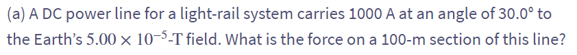 (a) A DC power line for a light-rail system carries 1000 A at an angle of 30.0° to
the Earth's 5.00 × 10-5-T field. What is the force on a 100-m section of this line?