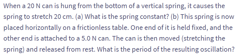 When a 20 N can is hung from the bottom of a vertical spring, it causes the
spring to stretch 20 cm. (a) What is the spring constant? (b) This spring is now
placed horizontally on a frictionless table. One end of it is held fixed, and the
other end is attached to a 5.0 N can. The can is then moved (stretching the
spring) and released from rest. What is the period of the resulting oscillation?