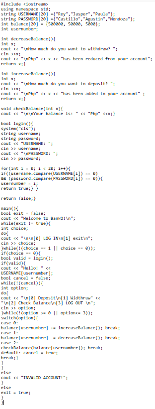 Hinclude <iostream>
using namespace std;
string USERNAME [ 20] ={"Rey","Jasper", "Paula"};
string PASSWORD[ 20] ={"Castillo", "Agustin","Mendoza"};
int balance[20] = {seeeee, seeee, seee);
int usernumber;
int decreaseBalance(){
int x;
cout « "\nHow much do you want to withdraw? ";
cin >>x;
cout << "\nPhp" << x << "has been reduced from your account";
return x;}
int increaseBalance(){
int x;
cout « "\nHow much do you want to deposit? ";
cin >>x;
cout << "\nPhp" << x << "has been added to your account" ;
return x;}
void checkBalance(int x){
cout « "\n\nYour balance is: " <« "Php" <<x;}
bool login(){
system("cls");
string username;
string password;
cout << "USERNAME: ";
cin >> username;
cout « "\NPASSWORD: ";
cin >> password;
for(int i = 0; i < 20; i++){
if((username.compare(USERNAME[i]) == 0)
&& (password.compare(PASSWORD[i]) == e)){
usernumber = i;
return true;}}
return false;}
main(){
bool exit = false;
cout « "Welcome to Banko! \n";
while(exit !- true){
int choice;
dol
cout <« "\n\n[@] LOG IN\n[1] exit\n";
cin >> choice;
Jwhile(!(cholce 1 || choice == e));
if(choice e){
bool valid = login();
if(valid){
cout << "Hello! " <<
USERNAME (usernumber];
bool cancel = false;
while(!(cancel)){
int option;
do{
cout « "\n[@] Deposit\n[1) Widthraw" <<
"In[2] Check Balance\n[3] LoG OUT \n";
cin >> option;
}while(!(option >= e || option<= 3));
switch(option){
case e:
balance[usernumber] += increaseBalance(); break;
case 1:
balance[usernumber] -- decreaseBalance(); break;
case 2:
checkBalance(balance[usernumber]); break;
default: cancel- true;
break;}
else
cout << "INVALID ACCOUNT!";
else
exit true;
