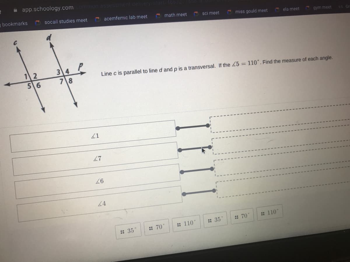 i app.schoology.com
mmon assessm
bookmarks
socail studies meet
acemfemic lab meet
E math meet
sci meet
miss gould meet
ela meet
gym meet
*5 Gr
12
56
34
7 8
Line c is parallel to line d and p is a transversal. If the L5 = 110°. Find the measure of each angle.
67
4
: 110"
: 35
: 70"
: 110
: 35°
: 70
TFII
