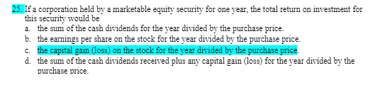 25. If a corporation held by a marketable equity security for one year, the total return on investment for
this security would be
a. the sum of the cash dividends for the year divided by the purchase price.
b. the earnings per share on the stock for the year divided by the purchase price.
c. the capital gain (loss) on the stock for the year divided by the purchase price.
d. the sum of the cash dividends received plus any capital gain (loss) for the year divided by the
purchase price.