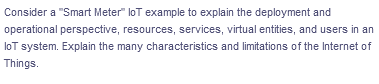 Consider a "Smart Meter" loT example to explain the deployment and
operational perspective, resources, services, virtual entities, and users in an
loT system. Explain the many characteristics and limitations of the Internet of
Things.
