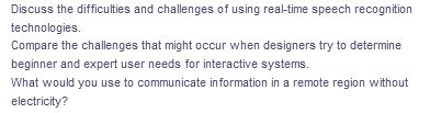 Discuss the difficulties and challenges of using real-time speech recognition
technologies.
Compare the challenges that might occur when designers try to determine
beginner and expert user needs for interactive systems.
What would you use to communicate information in a remote region without
electricity?
