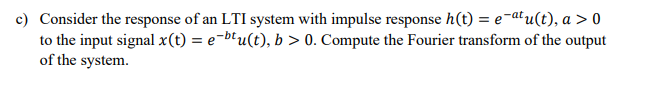 c) Consider the response of an LTI system with impulse response h(t) = e-atu(t), a > 0
to the input signal x(t) = e-b'u(t), b > 0. Compute the Fourier transform of the output
of the system.
