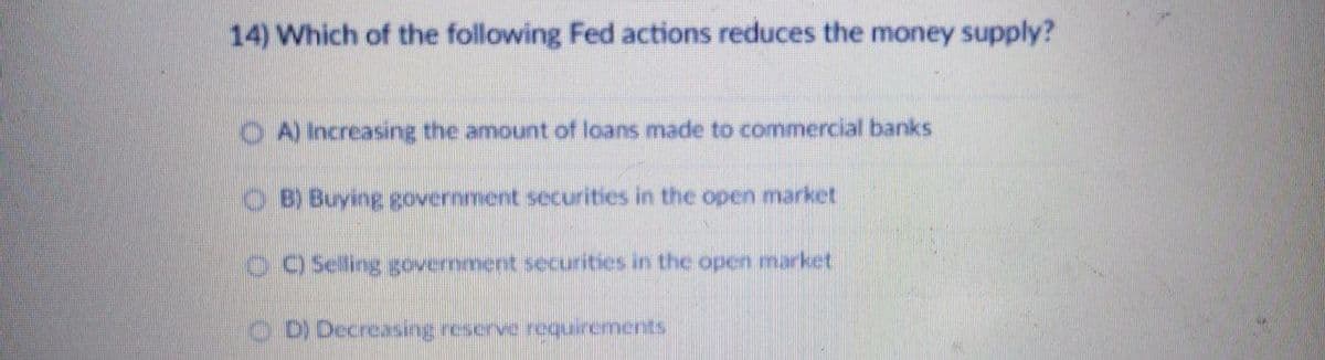 14) Which of the following Fed actions reduces the money supply?
A) Increasing the amount of loans made to commercial banks
O B) Buying government securities in the open market
) Selling government securities in the open market
