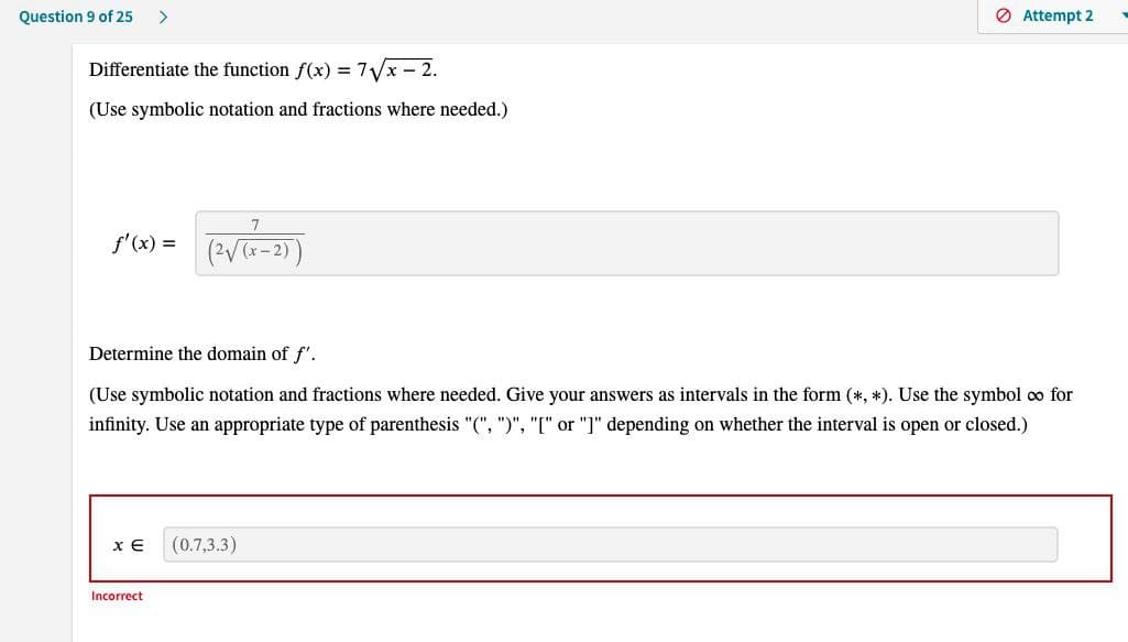 Question 9 of 25 >
Differentiate the function f(x) = 7√x-2.
(Use symbolic notation and fractions where needed.)
f'(x) =
7
(2√(x-2)
Determine the domain of f'.
(Use symbolic notation and fractions where needed. Give your answers as intervals in the form (*, *). Use the symbol oo for
infinity. Use an appropriate type of parenthesis "(", ")", "[" or "]" depending on whether the interval is open or closed.)
XE (0.7,3.3)
Incorrect
Attempt 2