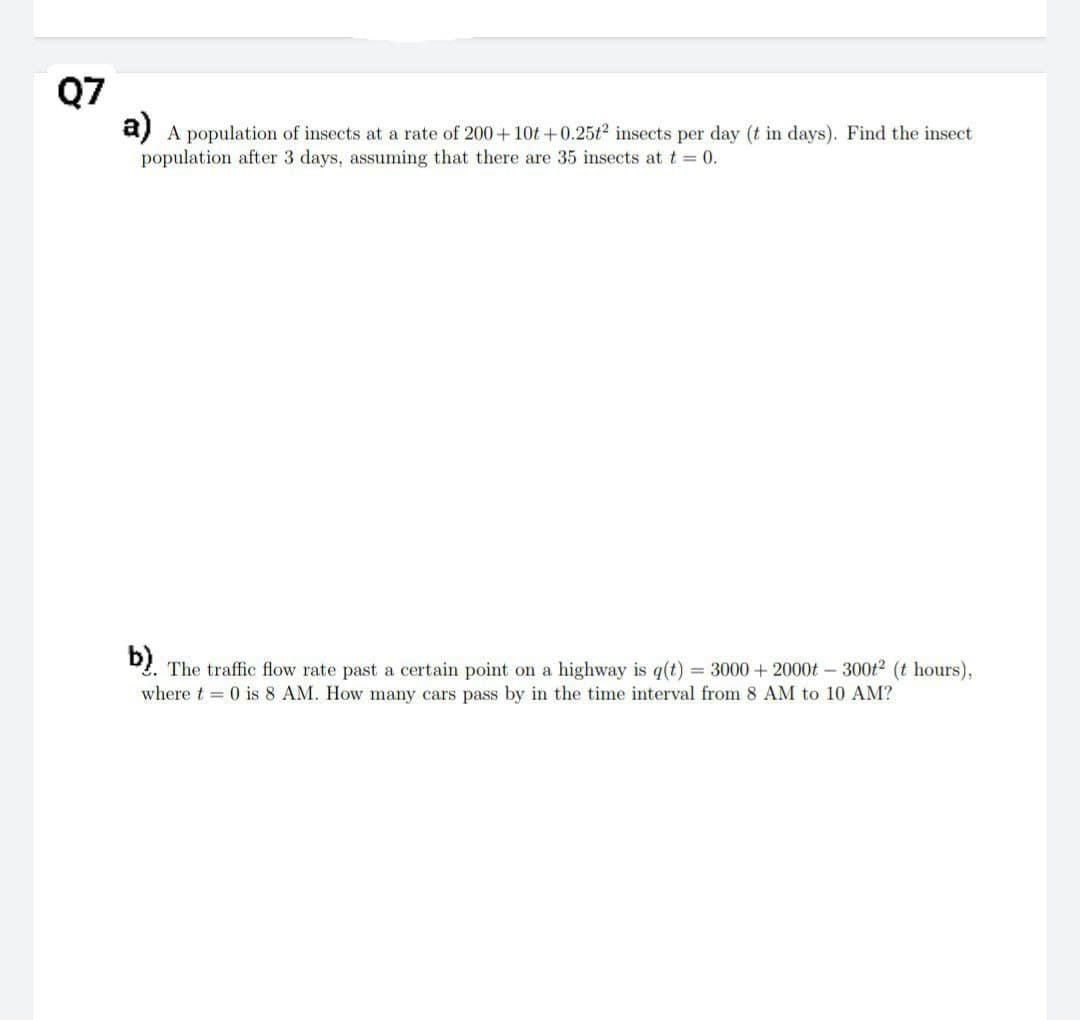 Q7
a) A population of insects at a rate of 200+10t+0.25t² insects per day (t in days). Find the insect
population after 3 days, assuming that there are 35 insects at t = 0.
b)
The traffic flow rate past a certain point on a highway is q(t) = 3000 + 2000t - 300t2 (t hours),
where t= 0 is 8 AM. How many cars pass by in the time interval from 8 AM to 10 AM?