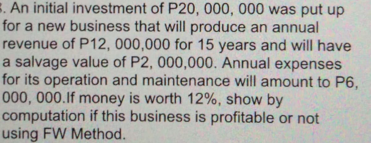 B. An initial investment of P20, 000, 000 was put up
for a new business that will produce an annual
revenue of P12, 000,000 for 15 years and will have
a salvage value of P2, 000,000. Annual expenses
for its operation and maintenance will amount to P6,
t00,000.lf money is worth 12%, show by
computation if this business is profitable or not
using FW Method.
