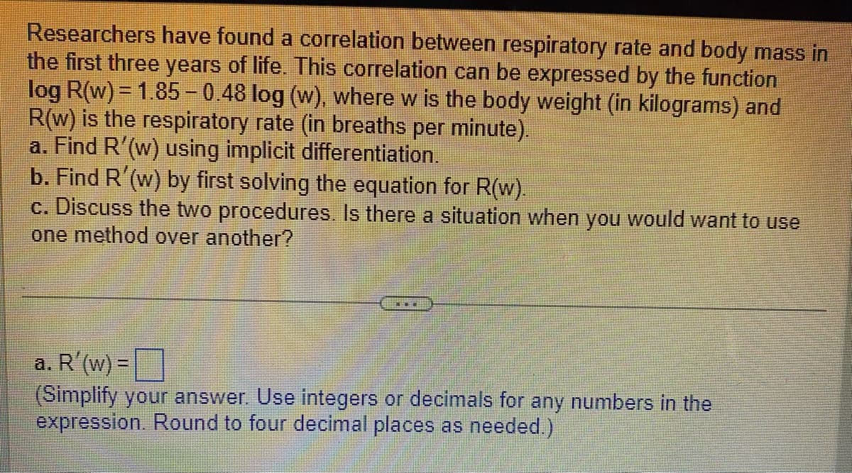 Researchers have found a correlation between respiratory rate and body mass in
the first three years of life. This correlation can be expressed by the function
log R(w) = 1.85-0.48 log (w), where w is the body weight (in kilograms) and
R(w) is the respiratory rate (in breaths per minute).
a. Find R'(w) using implicit differentiation.
b. Find R'(w) by first solving the equation for R(w).
c. Discuss the two procedures. Is there a situation when you would want to use
lone method over another?
a. R'(w) =[|
(Simplify your answer. Use integers or decimals for any numbers in the
expression. Round to four decimal places as needed.)
