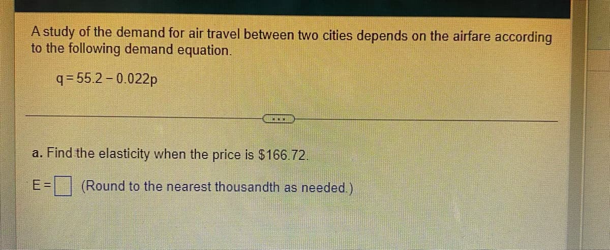 A study of the demand for air travel between two cities depends on the airfare according
to the following demand equation.
q = 55.2 - 0.022p
a. Find the elasticity when the price is $166.72.
E =
(Round to the nearest thousandth as needed.)
