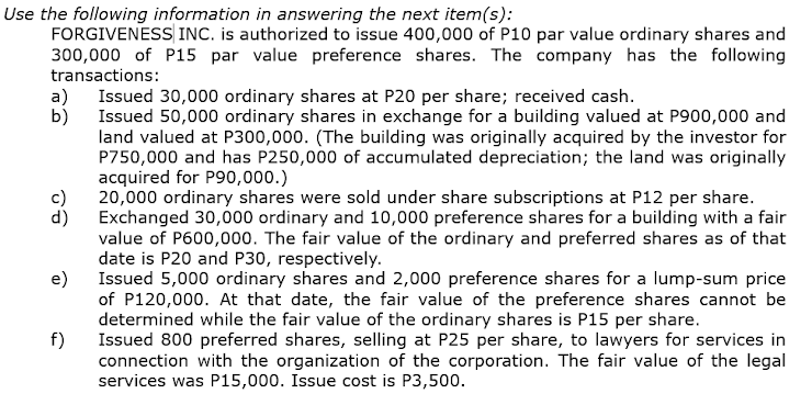 Use the following information in answering the next item(s):
FORGIVENESS INC. is authorized to issue 400,000 of P10 par value ordinary shares and
300,000 of P15 par value preference shares. The company has the following
transactions:
a)
Issued 30,000 ordinary shares at P20 per share; received cash.
Issued 50,000 ordinary shares in exchange for a building valued at P900,000 and
b)
land valued at P300,000. (The building was originally acquired by the investor for
P750,000 and has P250,000 of accumulated depreciation; the land was originally
acquired for P90,000.)
20,000 ordinary shares were sold under share subscriptions at P12 per share.
d)
Exchanged 30,000 ordinary and 10,000 preference shares for a building with a fair
value of P600,000. The fair value of the ordinary and preferred shares as of that
date is P20 and P30, respectively.
Issued 5,000 ordinary shares and 2,000 preference shares for a lump-sum price
e)
of P120,000. At that date, the fair value of the preference shares cannot be
determined while the fair value of the ordinary shares is P15 per share.
Issued 800 preferred shares, selling at P25 per share, to lawyers for services in
f)
connection with the organization of the corporation. The fair value of the legal
services was P15,000. Issue cost is P3,500.
