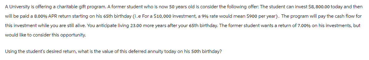 A University is offering a charitable gift program. A former student who is now 50 years old is consider the following offer: The student can invest $8,800.00 today and then
will be paid a 8.00% APR return starting on his 65th birthday (i.e For a $10,000 investment, a 9% rate would mean $900 per year). The program will pay the cash flow for
this investment while you are still alive. You anticipate living 23.00 more years after your 65th birthday. The former student wants a return of 7.00% on his investments, but
would like to consider this opportunity.
Using the student's desired return, what is the value of this deferred annuity today on his 50th birthday?